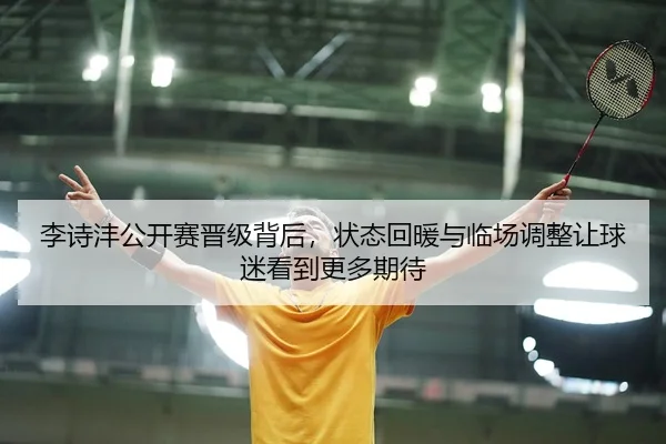李诗沣公开赛晋级背后，状态回暖与临场调整让球迷看到更多期待（kaiyun）